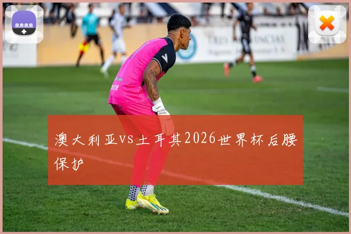 澳大利亚vs土耳其2026世界杯后腰保护
