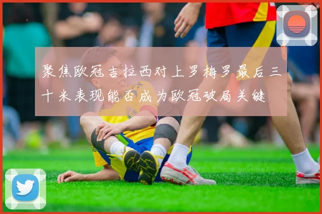 聚焦欧冠吉拉西对上罗梅罗最后三十米表现能否成为欧冠破局关键