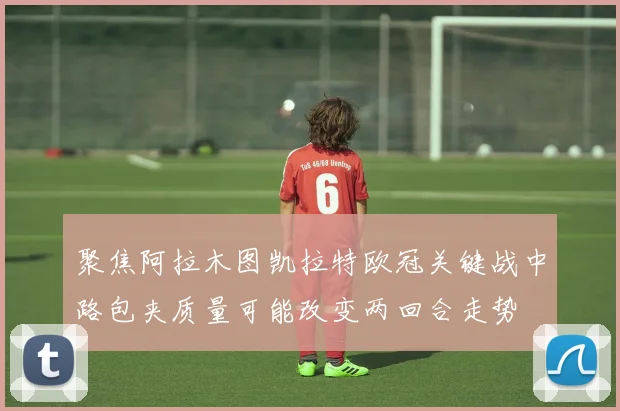 聚焦阿拉木图凯拉特欧冠关键战中路包夹质量可能改变两回合走势