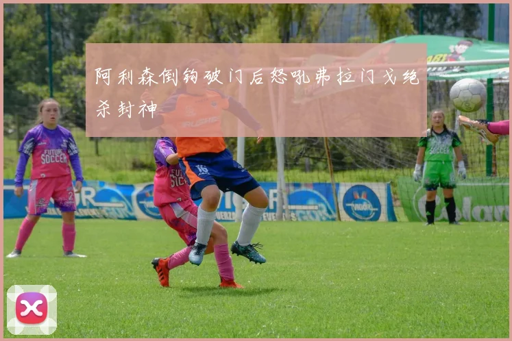 阿利森倒钩破门后怒吼弗拉门戈绝杀封神