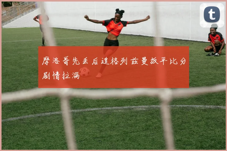 摩洛哥先丢后追格列兹曼扳平比分剧情拉满