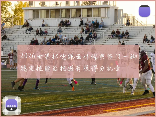 2026世界杯德佩面对瑞典临门一脚稳定性能否把握有限得分机会
