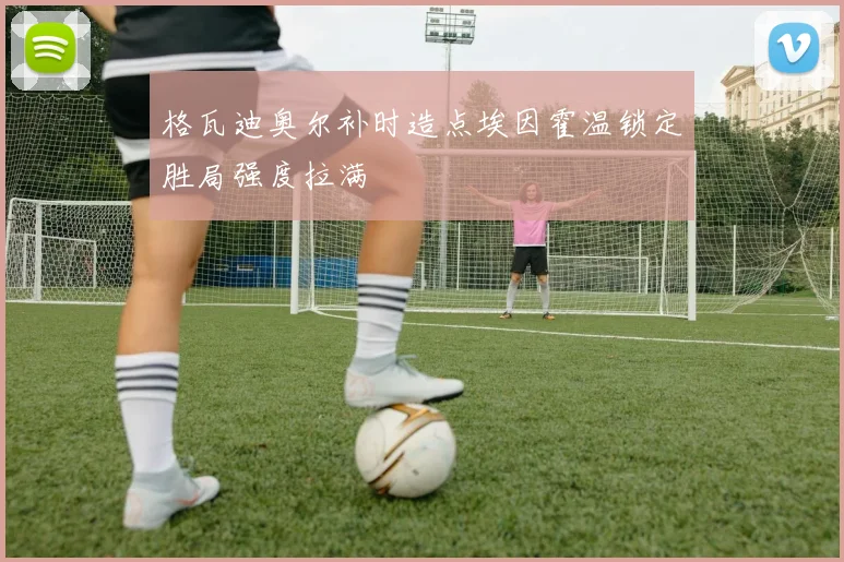 格瓦迪奥尔补时造点埃因霍温锁定胜局强度拉满