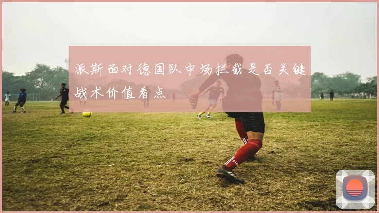 派斯面对德国队中场拦截是否关键战术价值看点