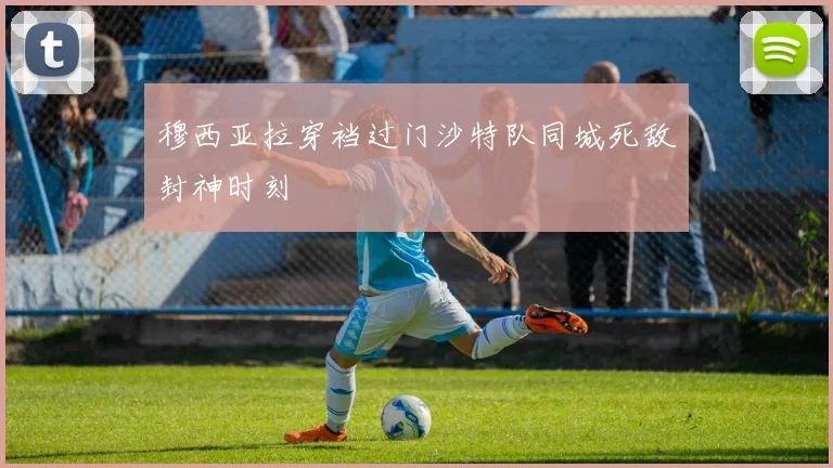 穆西亚拉穿裆过门沙特队同城死敌封神时刻
