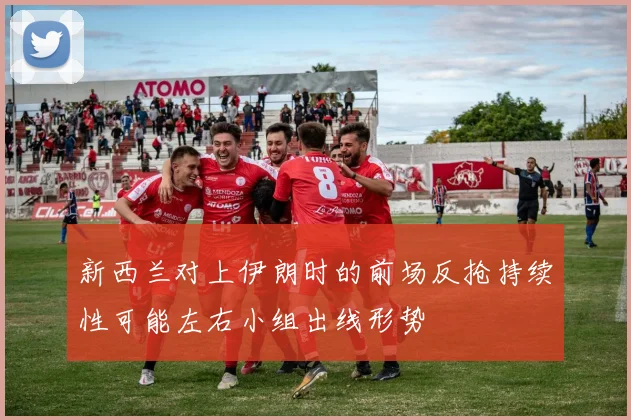 新西兰对上伊朗时的前场反抢持续性可能左右小组出线形势