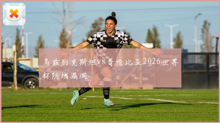 乌兹别克斯坦vs哥伦比亚2026世界杯防线漏洞