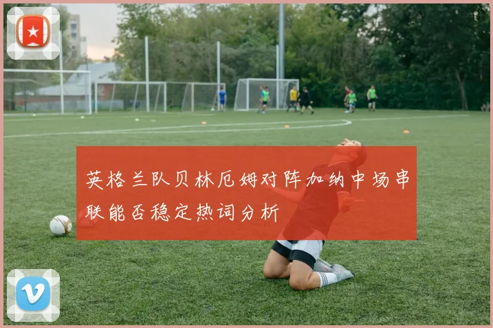 英格兰队贝林厄姆对阵加纳中场串联能否稳定热词分析
