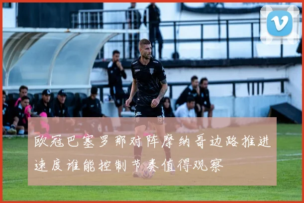 欧冠巴塞罗那对阵摩纳哥边路推进速度谁能控制节奏值得观察