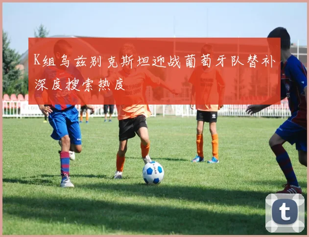K组乌兹别克斯坦迎战葡萄牙队替补深度搜索热度
