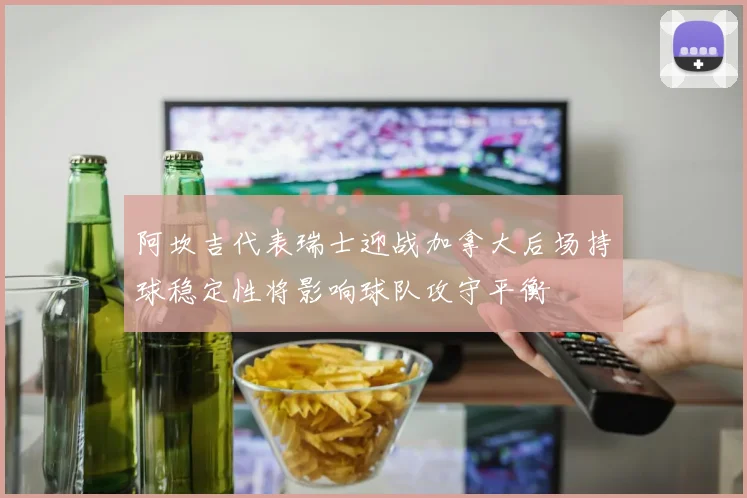 阿坎吉代表瑞士迎战加拿大后场持球稳定性将影响球队攻守平衡