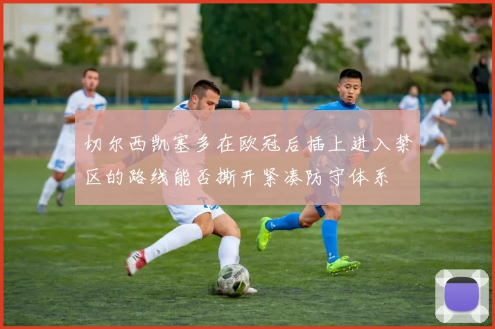 切尔西凯塞多在欧冠后插上进入禁区的路线能否撕开紧凑防守体系