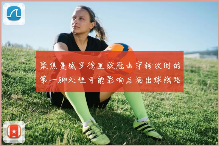 聚焦曼城罗德里欧冠由守转攻时的第一脚处理可能影响后场出球线路