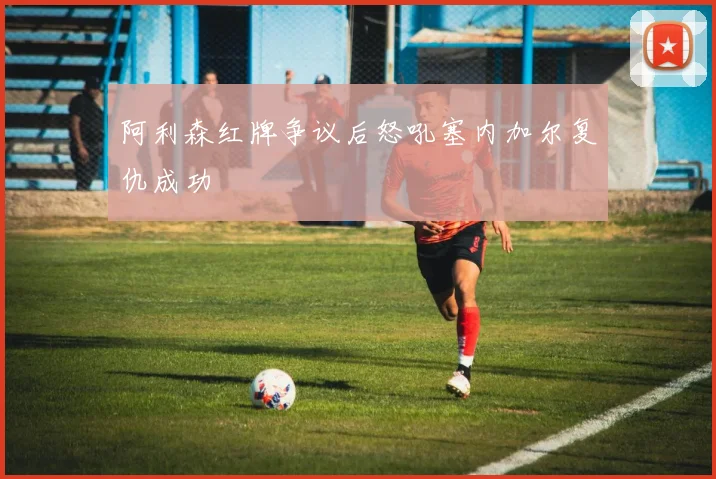 阿利森红牌争议后怒吼塞内加尔复仇成功