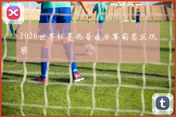 2026世界杯墨西哥南非赛前首发观察
