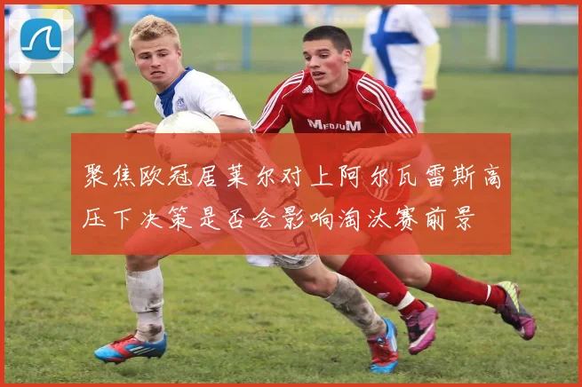 聚焦欧冠居莱尔对上阿尔瓦雷斯高压下决策是否会影响淘汰赛前景