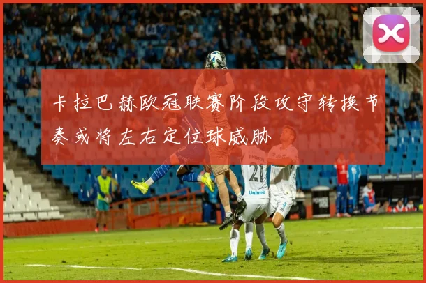 卡拉巴赫欧冠联赛阶段攻守转换节奏或将左右定位球威胁
