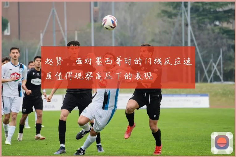 赵贤祐面对墨西哥时的门线反应速度值得观察高压下的表现