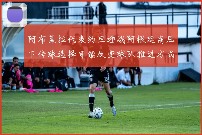 阿布莱拉代表约旦迎战阿根廷高压下传球选择可能改变球队推进方式