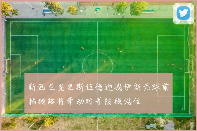 新西兰克里斯伍德迎战伊朗无球前插线路将牵动对手防线站位