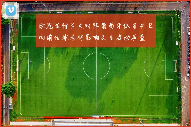 欧冠亚特兰大对阵葡萄牙体育中卫向前传球或将影响反击启动质量