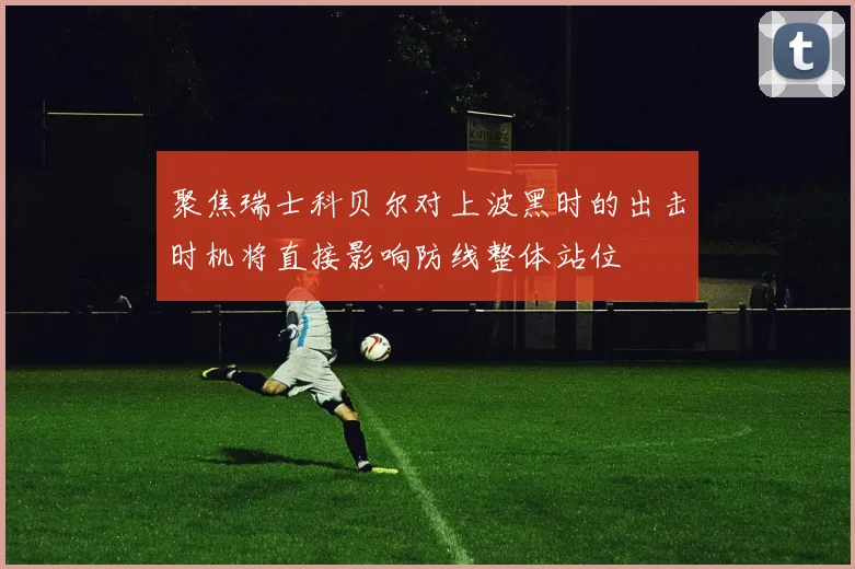 聚焦瑞士科贝尔对上波黑时的出击时机将直接影响防线整体站位