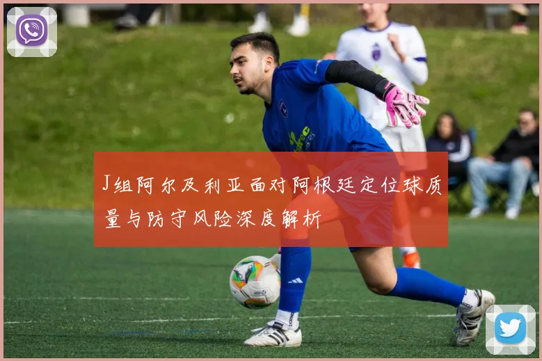 J组阿尔及利亚面对阿根廷定位球质量与防守风险深度解析