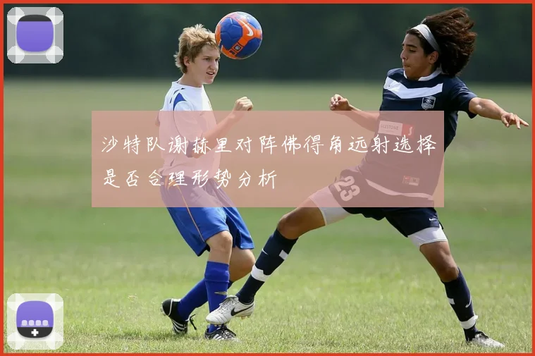 沙特队谢赫里对阵佛得角远射选择是否合理形势分析