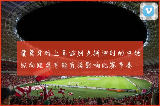 葡萄牙对上乌兹别克斯坦时的中场纵向距离可能直接影响比赛节奏