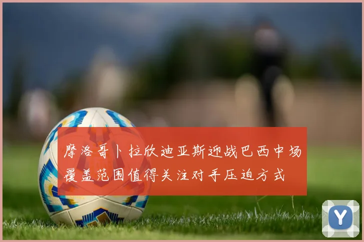 摩洛哥卜拉欣迪亚斯迎战巴西中场覆盖范围值得关注对手压迫方式