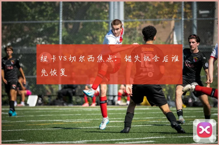 纽卡vs切尔西焦点：错失机会后谁先恢复
