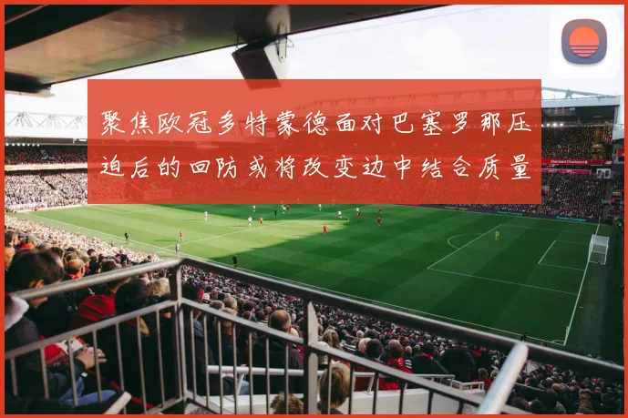 聚焦欧冠多特蒙德面对巴塞罗那压迫后的回防或将改变边中结合质量
