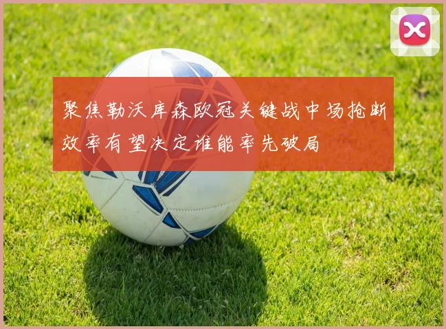 聚焦勒沃库森欧冠关键战中场抢断效率有望决定谁能率先破局