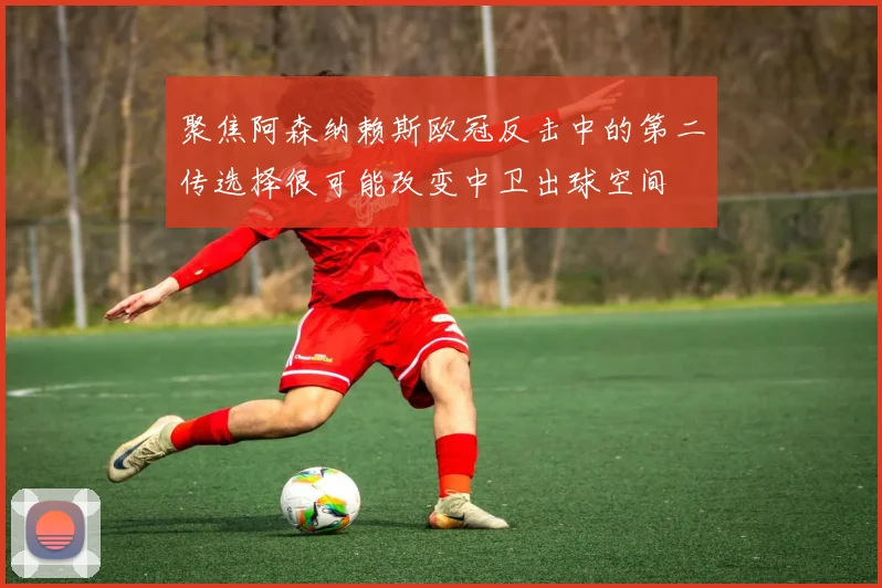 聚焦阿森纳赖斯欧冠反击中的第二传选择很可能改变中卫出球空间