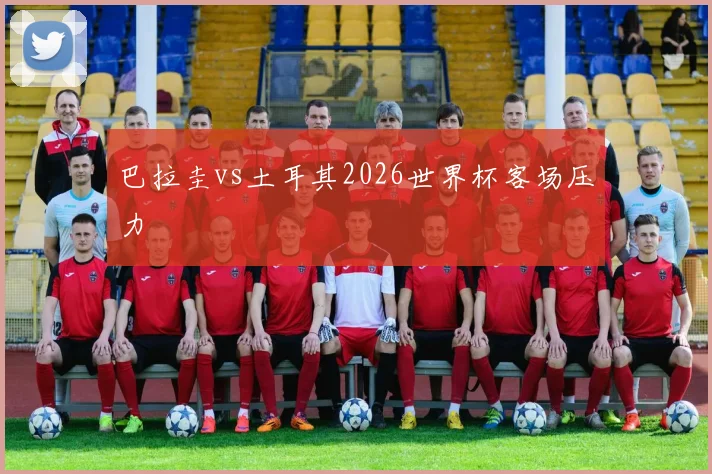 巴拉圭vs土耳其2026世界杯客场压力