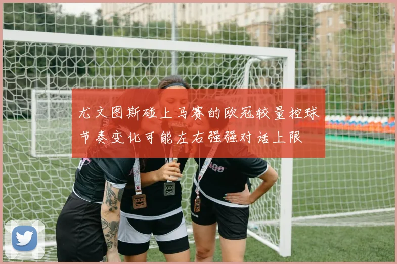 尤文图斯碰上马赛的欧冠较量控球节奏变化可能左右强强对话上限