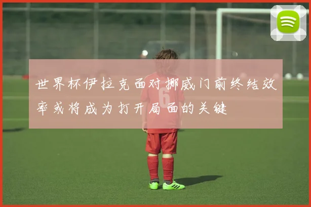 世界杯伊拉克面对挪威门前终结效率或将成为打开局面的关键
