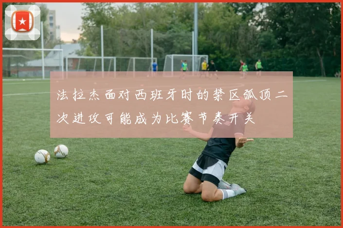 法拉杰面对西班牙时的禁区弧顶二次进攻可能成为比赛节奏开关