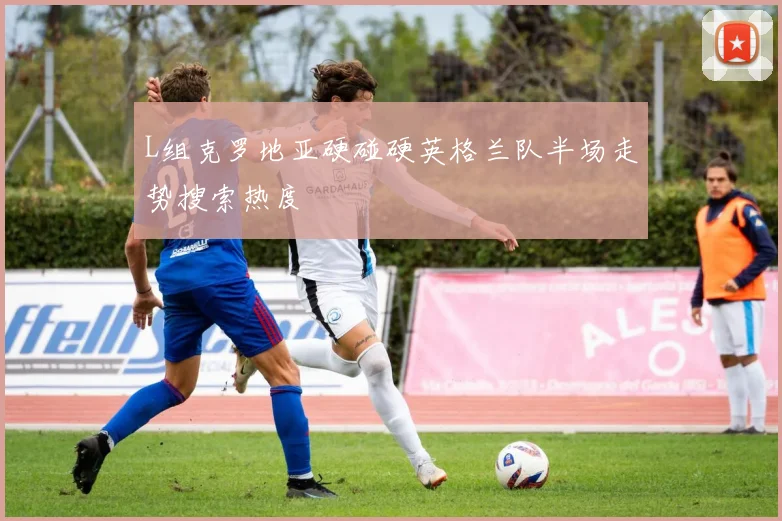 L组克罗地亚硬碰硬英格兰队半场走势搜索热度